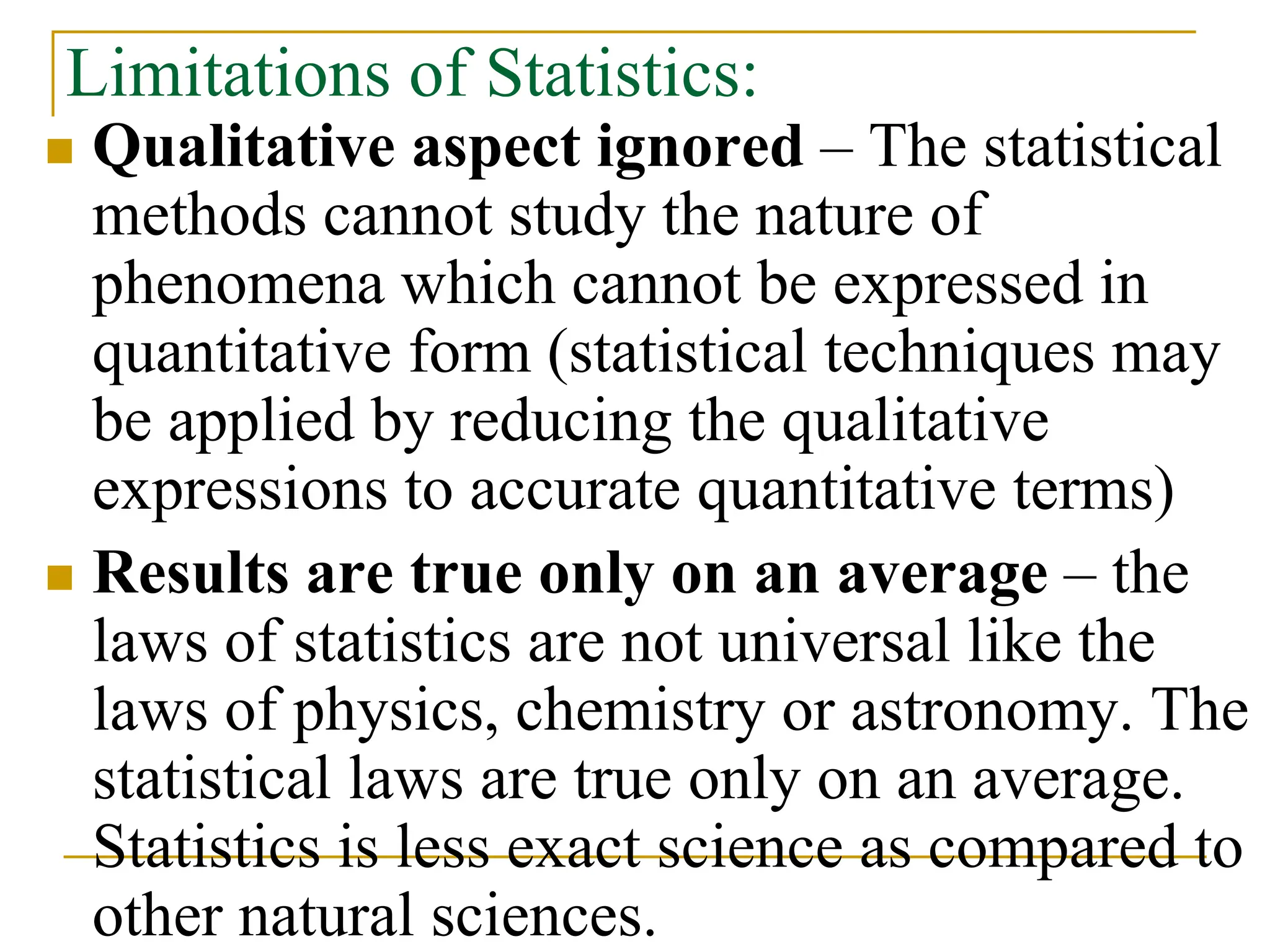 Limitations of Statistics:
 Qualitative aspect ignored – The statistical
methods cannot study the nature of
phenomena which cannot be expressed in
quantitative form (statistical techniques may
be applied by reducing the qualitative
expressions to accurate quantitative terms)
 Results are true only on an average – the
laws of statistics are not universal like the
laws of physics, chemistry or astronomy. The
statistical laws are true only on an average.
Statistics is less exact science as compared to
other natural sciences.
 
