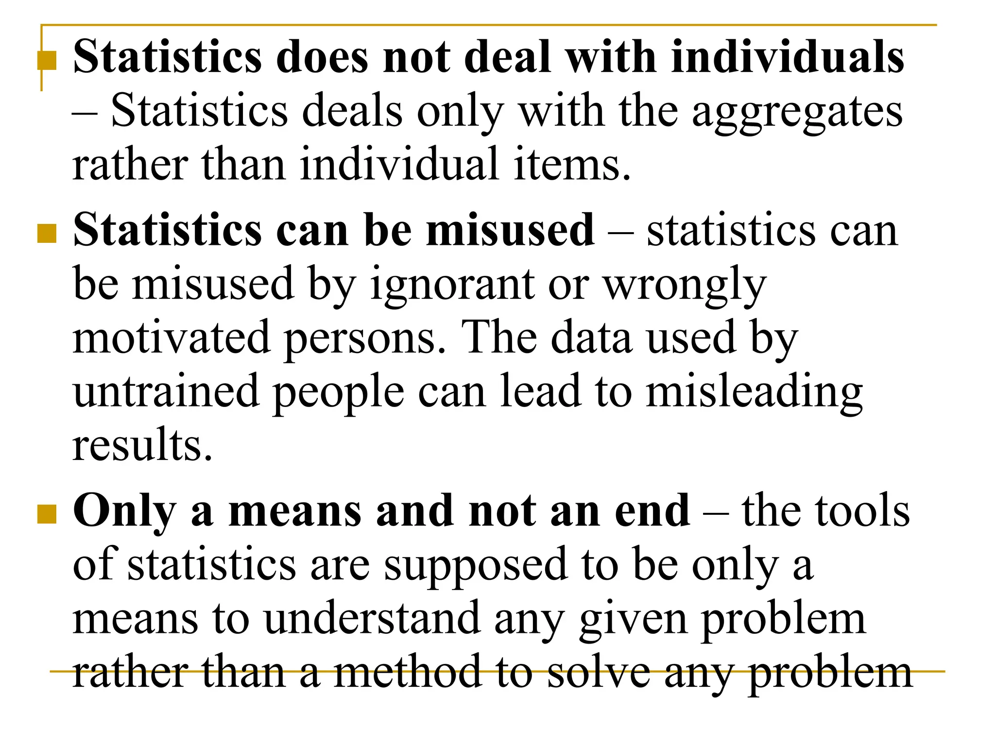  Statistics does not deal with individuals
– Statistics deals only with the aggregates
rather than individual items.
 Statistics can be misused – statistics can
be misused by ignorant or wrongly
motivated persons. The data used by
untrained people can lead to misleading
results.
 Only a means and not an end – the tools
of statistics are supposed to be only a
means to understand any given problem
rather than a method to solve any problem
 
