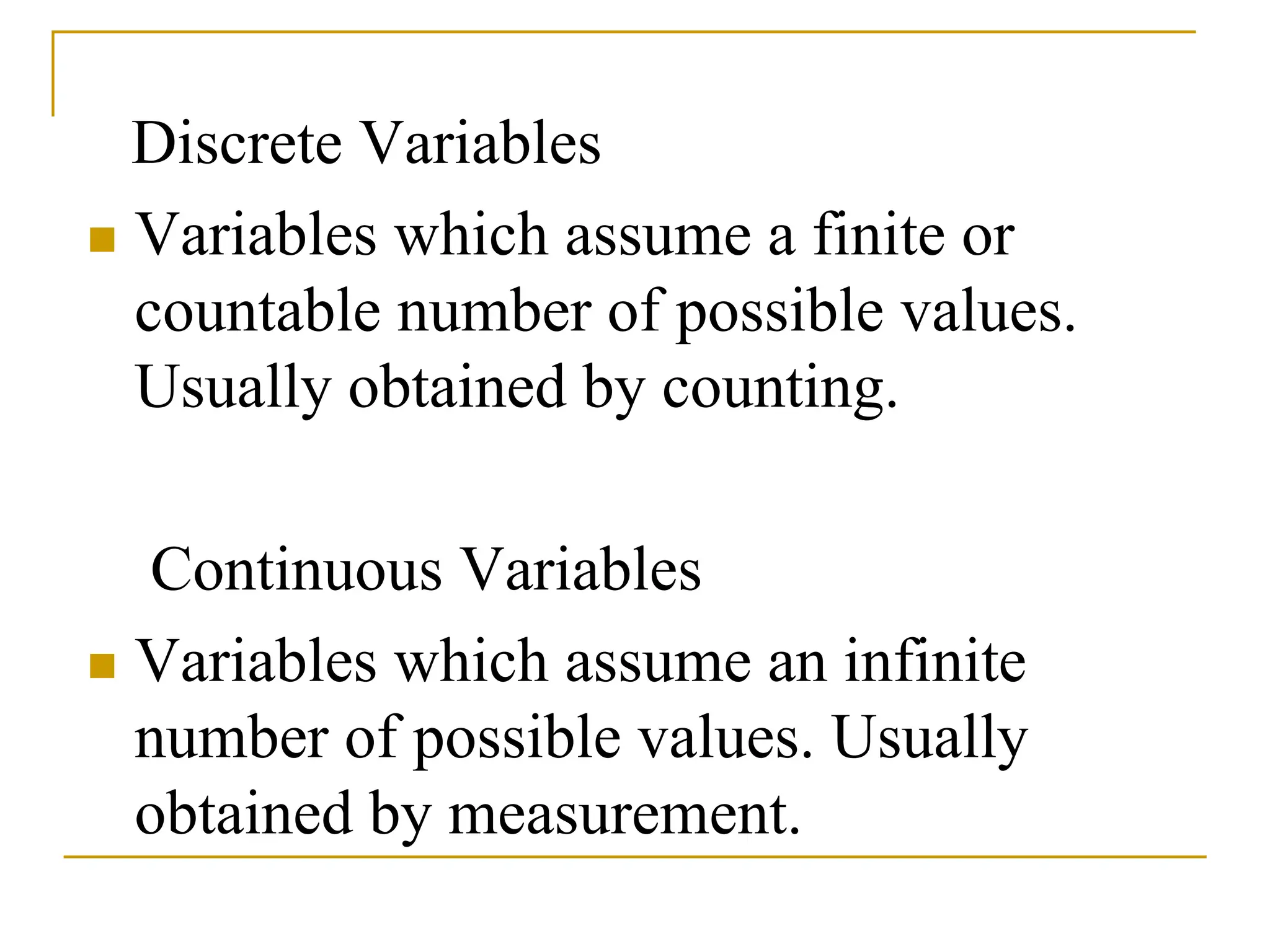 Discrete Variables
 Variables which assume a finite or
countable number of possible values.
Usually obtained by counting.
Continuous Variables
 Variables which assume an infinite
number of possible values. Usually
obtained by measurement.
 
