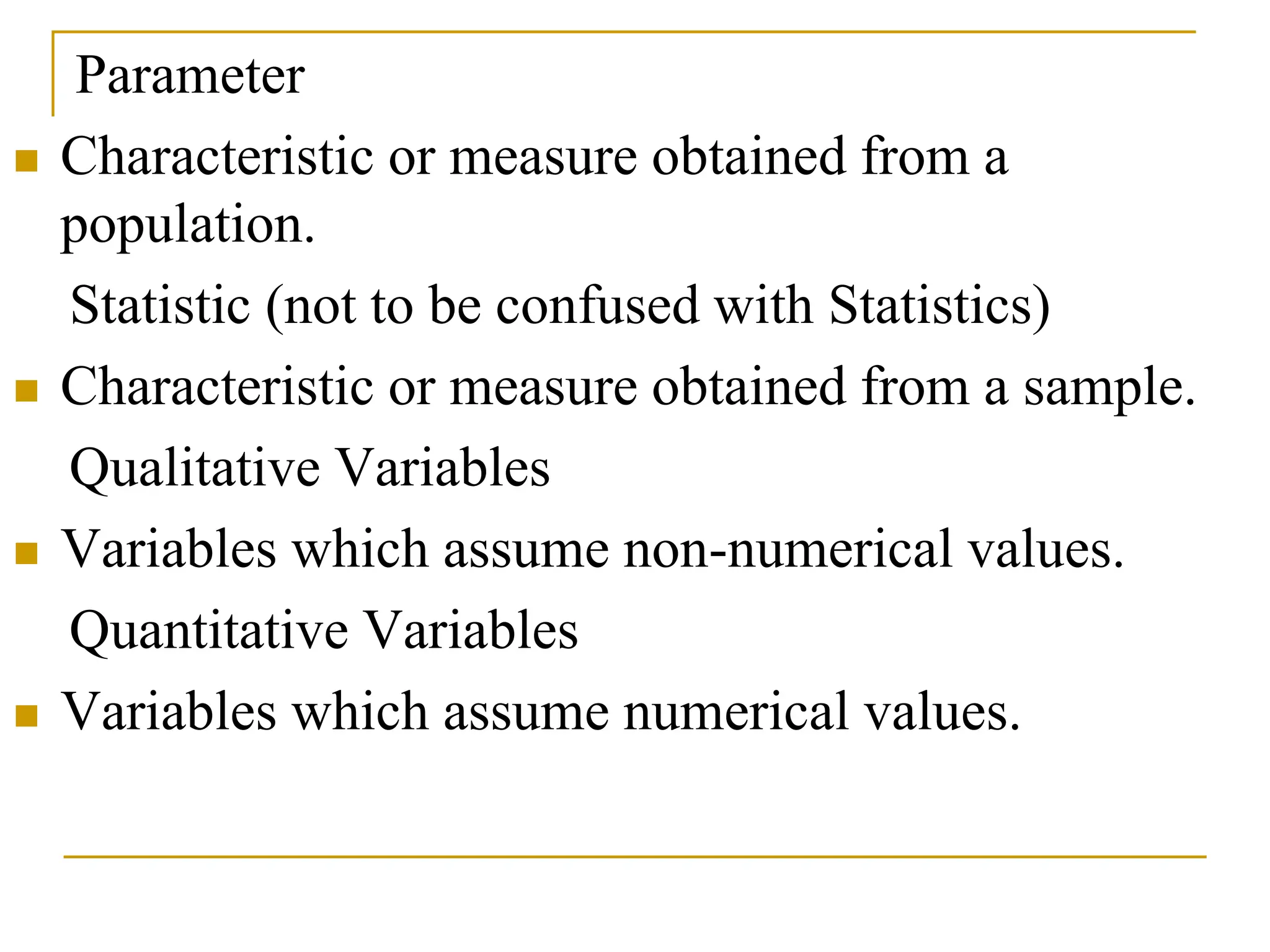 Parameter
 Characteristic or measure obtained from a
population.
Statistic (not to be confused with Statistics)
 Characteristic or measure obtained from a sample.
Qualitative Variables
 Variables which assume non-numerical values.
Quantitative Variables
 Variables which assume numerical values.
 