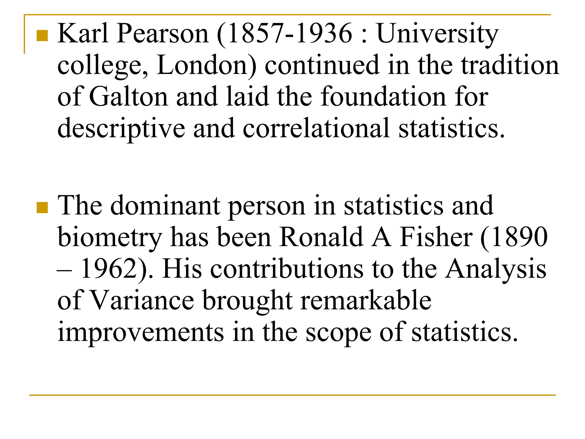  Karl Pearson (1857-1936 : University
college, London) continued in the tradition
of Galton and laid the foundation for
descriptive and correlational statistics.
 The dominant person in statistics and
biometry has been Ronald A Fisher (1890
– 1962). His contributions to the Analysis
of Variance brought remarkable
improvements in the scope of statistics.
 