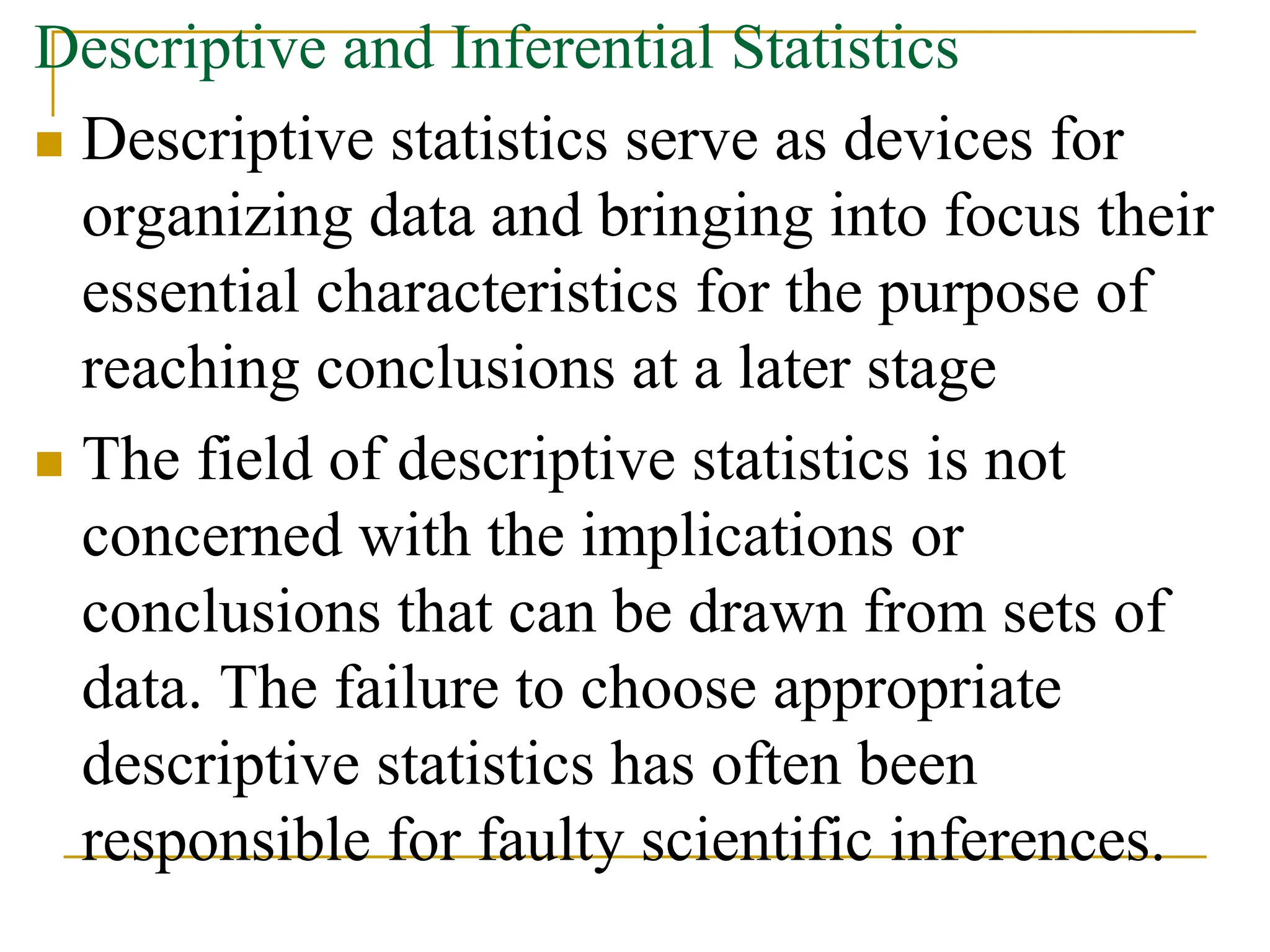 Descriptive and Inferential Statistics
 Descriptive statistics serve as devices for
organizing data and bringing into focus their
essential characteristics for the purpose of
reaching conclusions at a later stage
 The field of descriptive statistics is not
concerned with the implications or
conclusions that can be drawn from sets of
data. The failure to choose appropriate
descriptive statistics has often been
responsible for faulty scientific inferences.
 