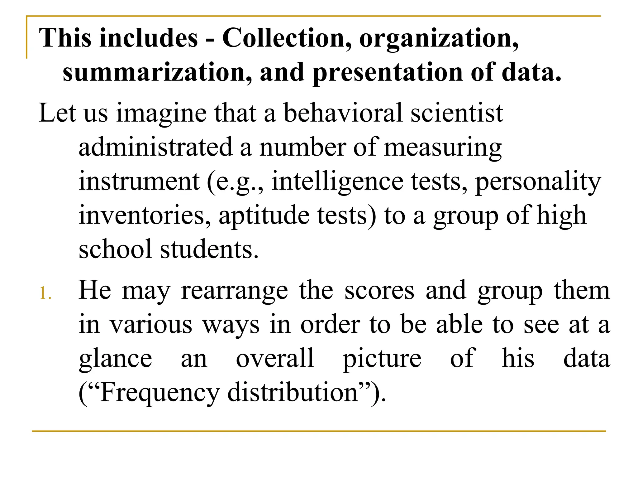 This includes - Collection, organization,
summarization, and presentation of data.
Let us imagine that a behavioral scientist
administrated a number of measuring
instrument (e.g., intelligence tests, personality
inventories, aptitude tests) to a group of high
school students.
1. He may rearrange the scores and group them
in various ways in order to be able to see at a
glance an overall picture of his data
(“Frequency distribution”).
 