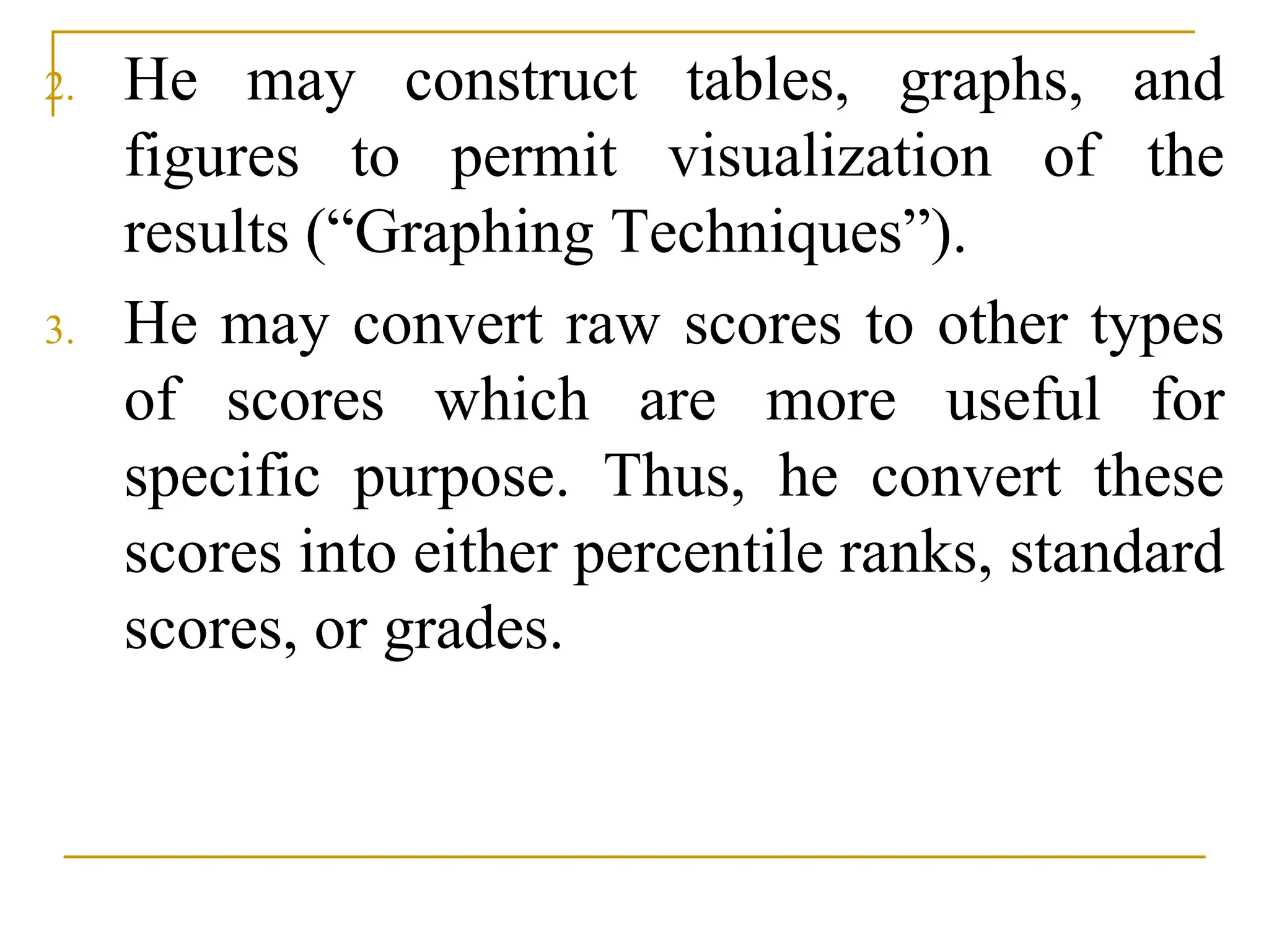 2. He may construct tables, graphs, and
figures to permit visualization of the
results (“Graphing Techniques”).
3. He may convert raw scores to other types
of scores which are more useful for
specific purpose. Thus, he convert these
scores into either percentile ranks, standard
scores, or grades.
 