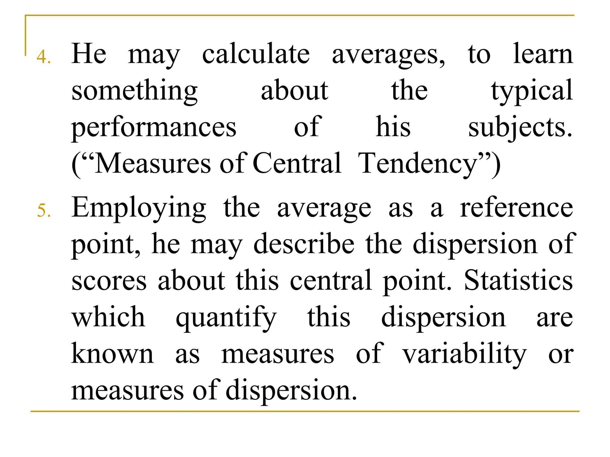 4. He may calculate averages, to learn
something about the typical
performances of his subjects.
(“Measures of Central Tendency”)
5. Employing the average as a reference
point, he may describe the dispersion of
scores about this central point. Statistics
which quantify this dispersion are
known as measures of variability or
measures of dispersion.
 