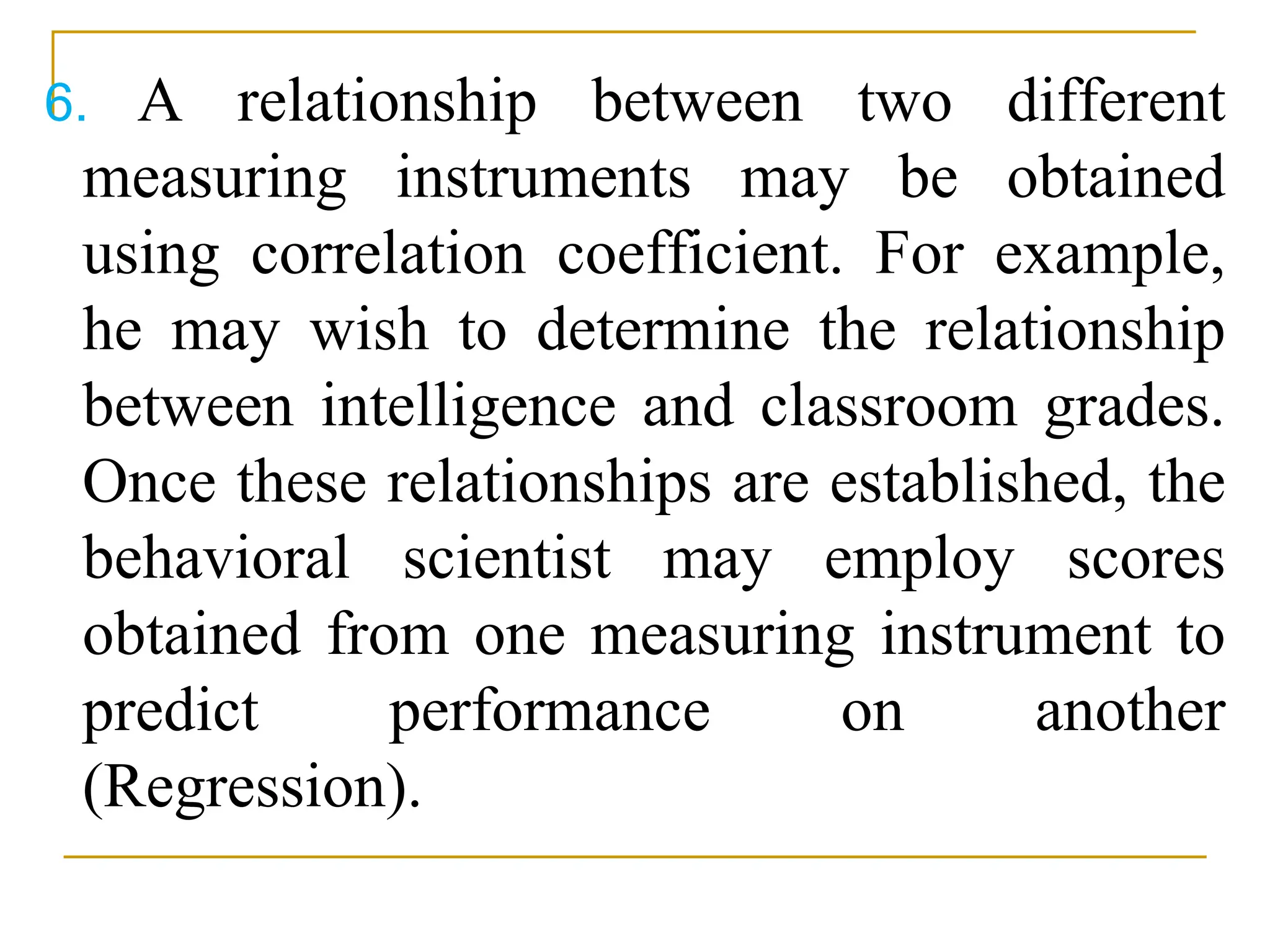 6. A relationship between two different
measuring instruments may be obtained
using correlation coefficient. For example,
he may wish to determine the relationship
between intelligence and classroom grades.
Once these relationships are established, the
behavioral scientist may employ scores
obtained from one measuring instrument to
predict performance on another
(Regression).
 