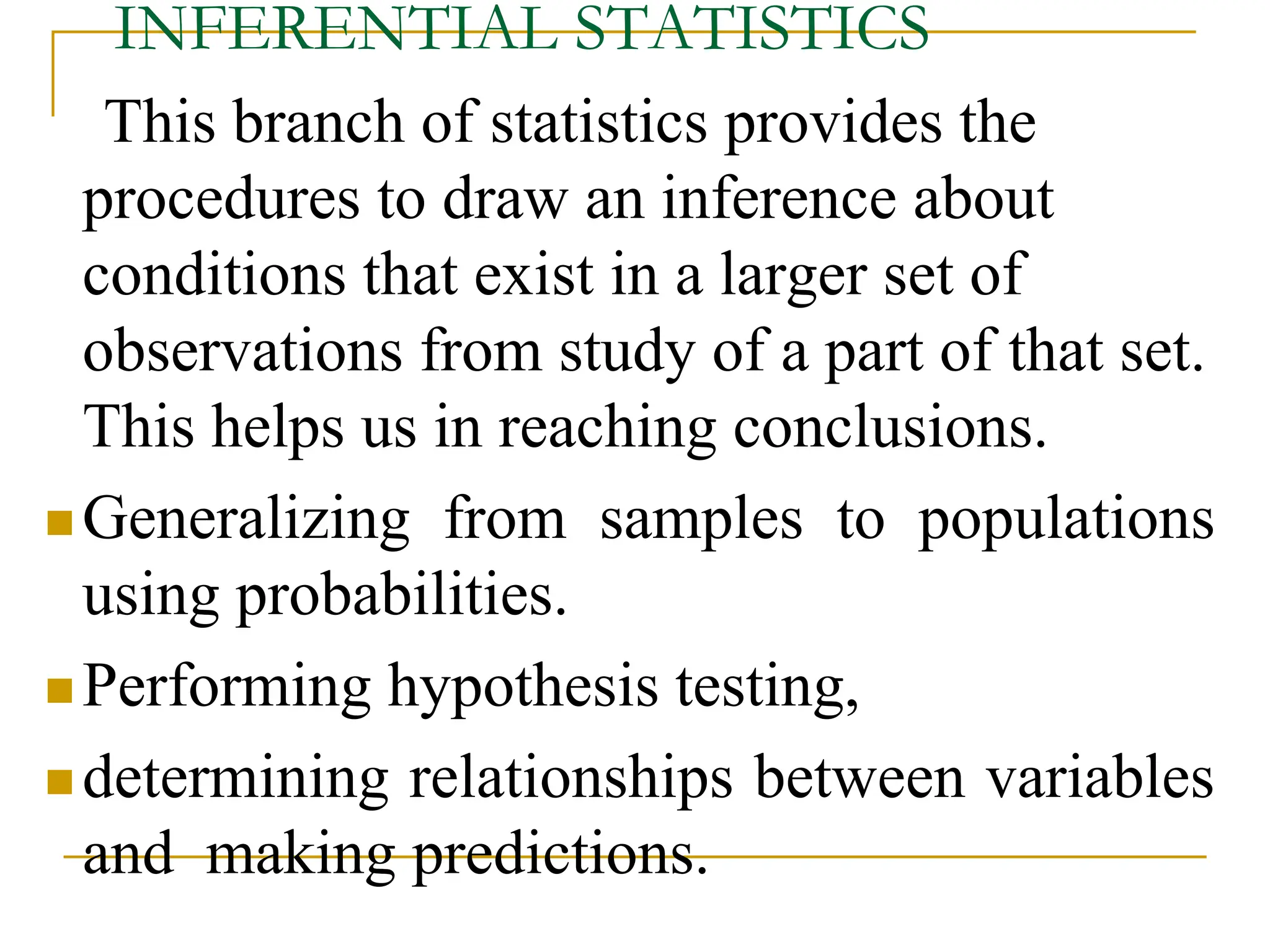 INFERENTIAL STATISTICS
This branch of statistics provides the
procedures to draw an inference about
conditions that exist in a larger set of
observations from study of a part of that set.
This helps us in reaching conclusions.
 Generalizing from samples to populations
using probabilities.
 Performing hypothesis testing,
 determining relationships between variables
and making predictions.
 