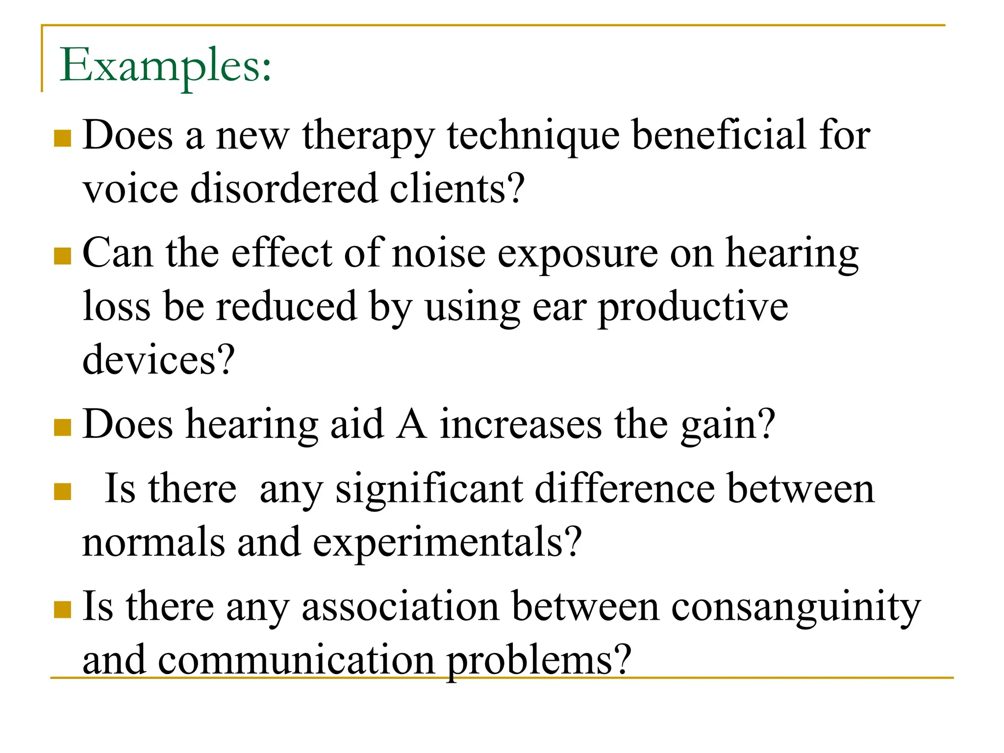 Examples:
 Does a new therapy technique beneficial for
voice disordered clients?
 Can the effect of noise exposure on hearing
loss be reduced by using ear productive
devices?
 Does hearing aid A increases the gain?
 Is there any significant difference between
normals and experimentals?
 Is there any association between consanguinity
and communication problems?
 