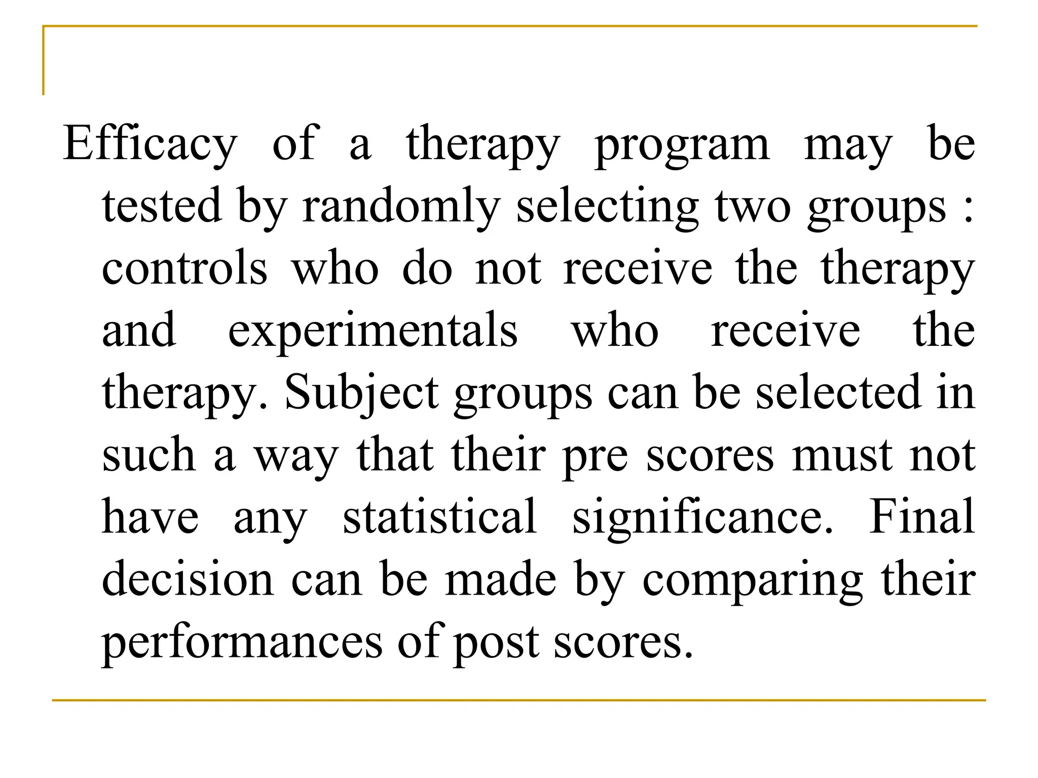 Efficacy of a therapy program may be
tested by randomly selecting two groups :
controls who do not receive the therapy
and experimentals who receive the
therapy. Subject groups can be selected in
such a way that their pre scores must not
have any statistical significance. Final
decision can be made by comparing their
performances of post scores.
 