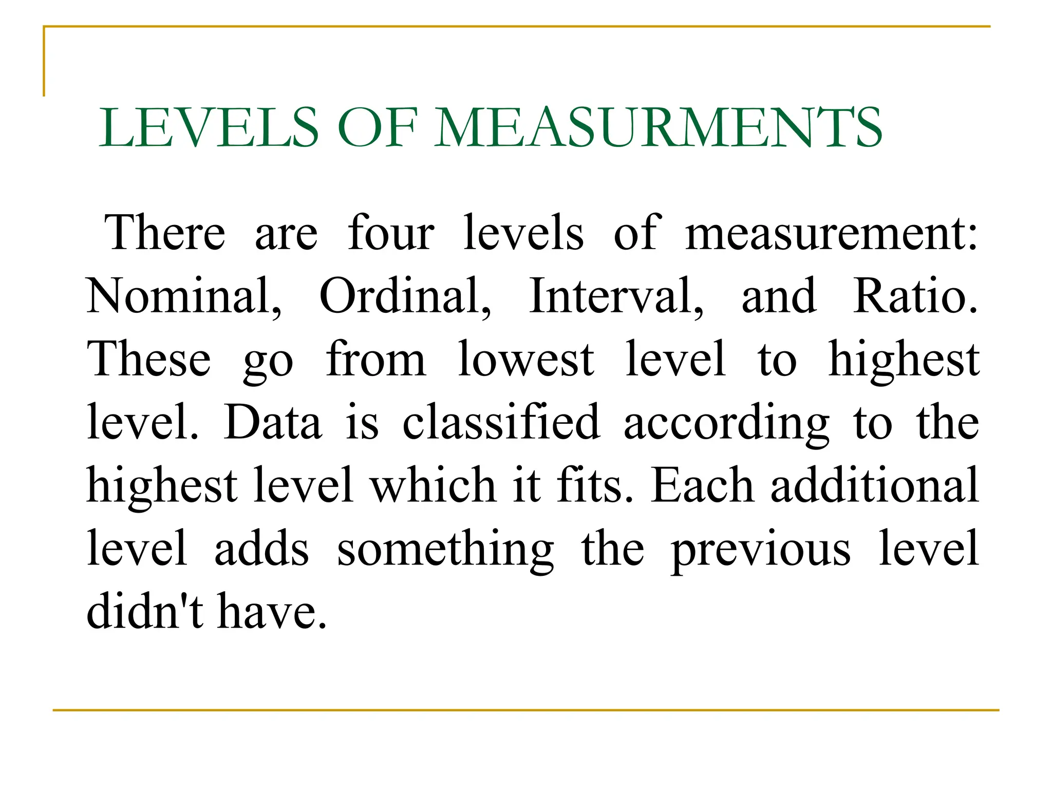 LEVELS OF MEASURMENTS
There are four levels of measurement:
Nominal, Ordinal, Interval, and Ratio.
These go from lowest level to highest
level. Data is classified according to the
highest level which it fits. Each additional
level adds something the previous level
didn't have.
 