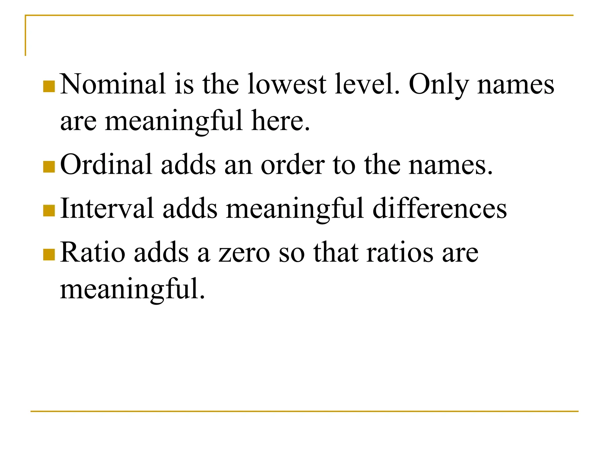  Nominal is the lowest level. Only names
are meaningful here.
 Ordinal adds an order to the names.
 Interval adds meaningful differences
 Ratio adds a zero so that ratios are
meaningful.
 