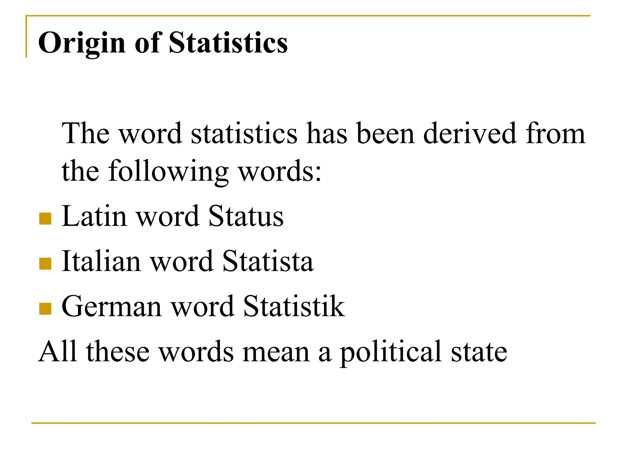 Origin of Statistics
The word statistics has been derived from
the following words:
 Latin word Status
 Italian word Statista
 German word Statistik
All these words mean a political state
 