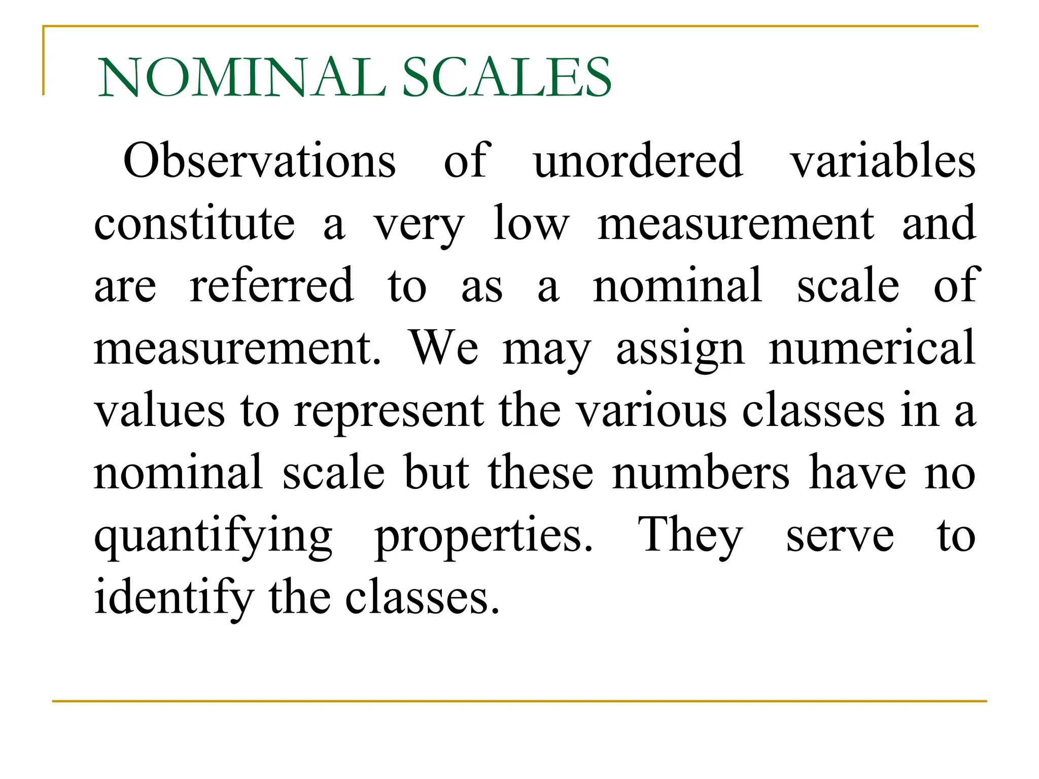 NOMINAL SCALES
Observations of unordered variables
constitute a very low measurement and
are referred to as a nominal scale of
measurement. We may assign numerical
values to represent the various classes in a
nominal scale but these numbers have no
quantifying properties. They serve to
identify the classes.
 