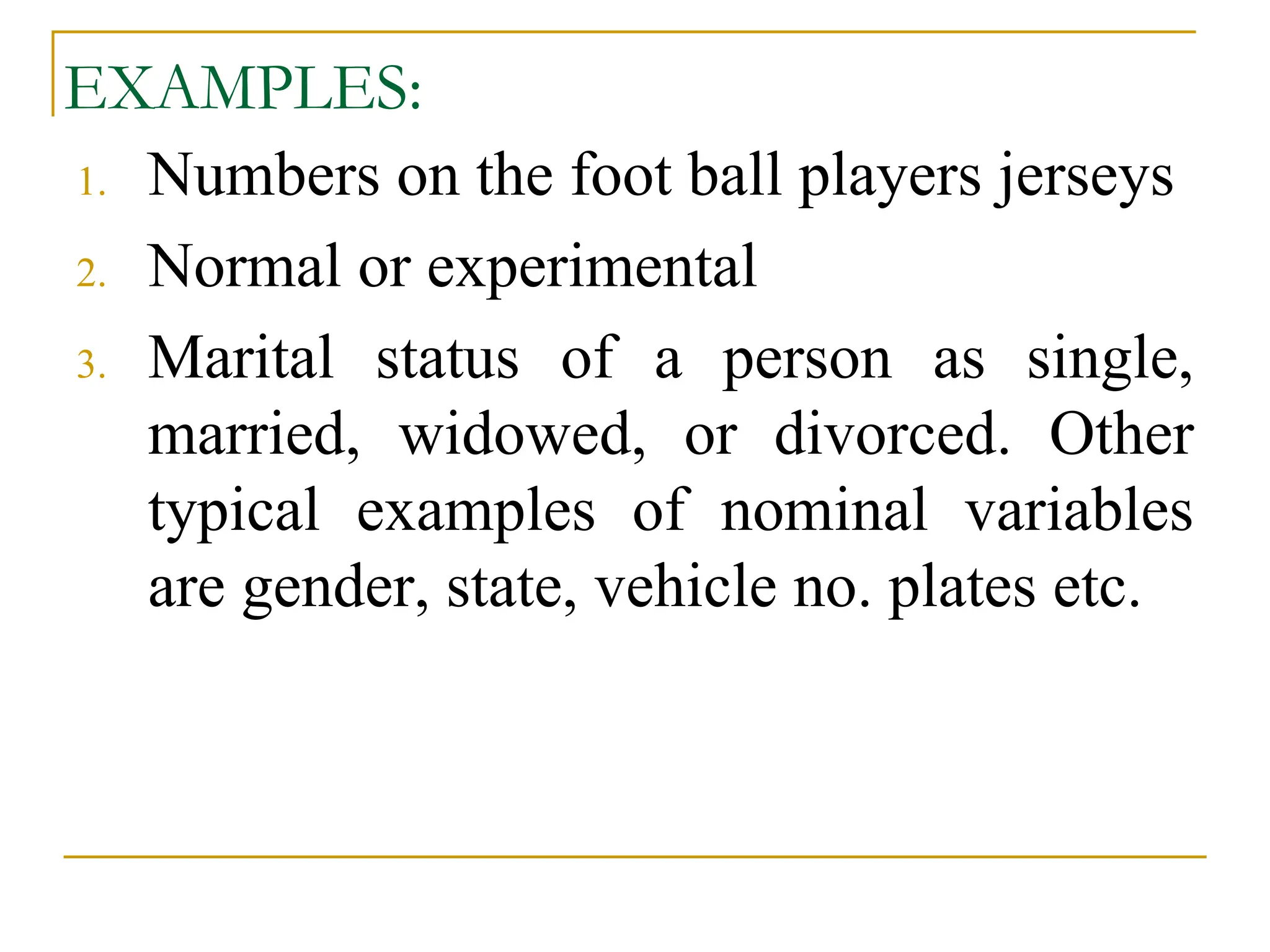EXAMPLES:
1. Numbers on the foot ball players jerseys
2. Normal or experimental
3. Marital status of a person as single,
married, widowed, or divorced. Other
typical examples of nominal variables
are gender, state, vehicle no. plates etc.
 