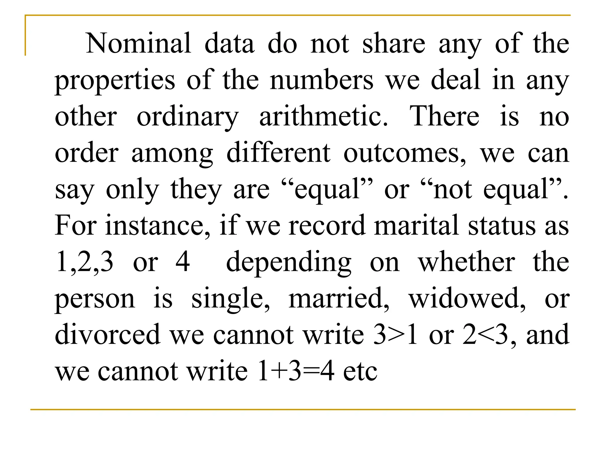 Nominal data do not share any of the
properties of the numbers we deal in any
other ordinary arithmetic. There is no
order among different outcomes, we can
say only they are “equal” or “not equal”.
For instance, if we record marital status as
1,2,3 or 4 depending on whether the
person is single, married, widowed, or
divorced we cannot write 3>1 or 2<3, and
we cannot write 1+3=4 etc
 