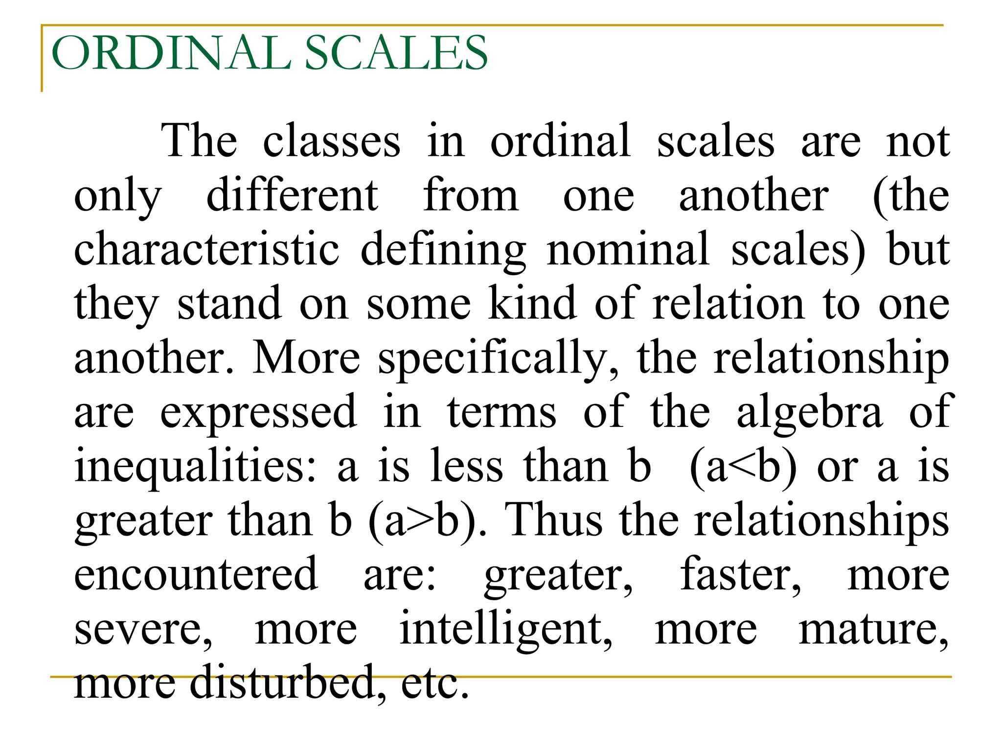 ORDINAL SCALES
The classes in ordinal scales are not
only different from one another (the
characteristic defining nominal scales) but
they stand on some kind of relation to one
another. More specifically, the relationship
are expressed in terms of the algebra of
inequalities: a is less than b (a<b) or a is
greater than b (a>b). Thus the relationships
encountered are: greater, faster, more
severe, more intelligent, more mature,
more disturbed, etc.
 