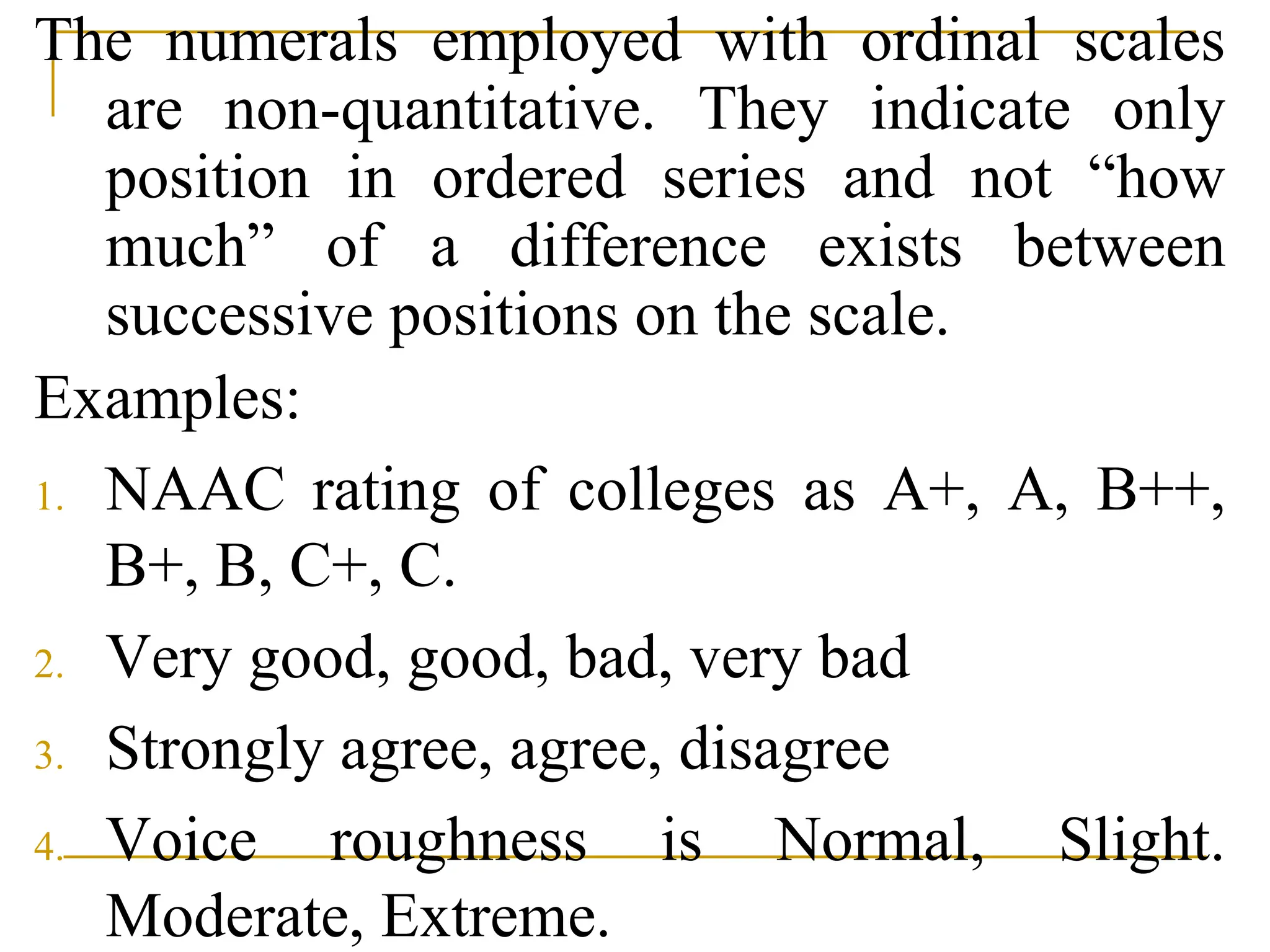 The numerals employed with ordinal scales
are non-quantitative. They indicate only
position in ordered series and not “how
much” of a difference exists between
successive positions on the scale.
Examples:
1. NAAC rating of colleges as A+, A, B++,
B+, B, C+, C.
2. Very good, good, bad, very bad
3. Strongly agree, agree, disagree
4. Voice roughness is Normal, Slight.
Moderate, Extreme.
 