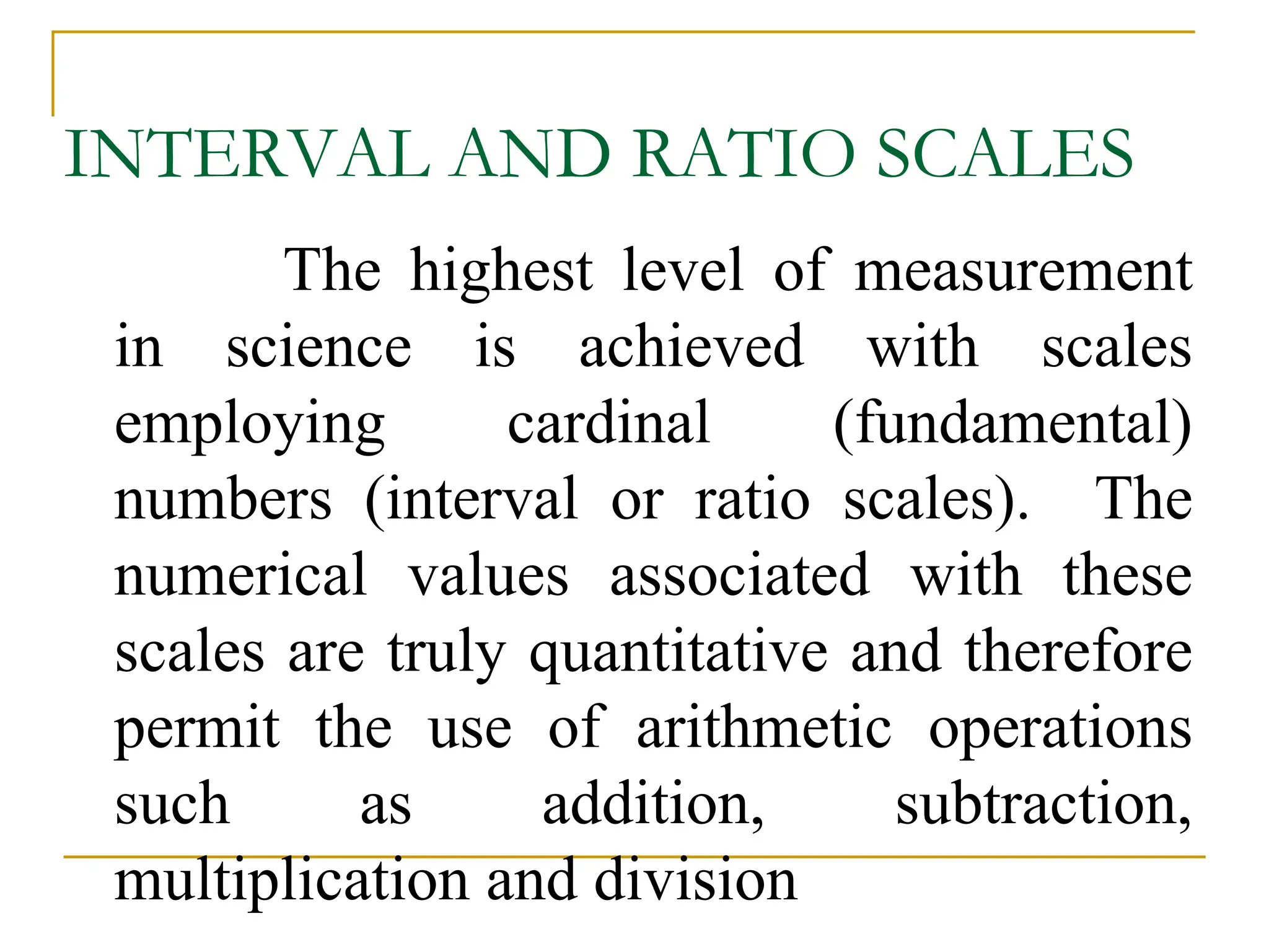 INTERVAL AND RATIO SCALES
The highest level of measurement
in science is achieved with scales
employing cardinal (fundamental)
numbers (interval or ratio scales). The
numerical values associated with these
scales are truly quantitative and therefore
permit the use of arithmetic operations
such as addition, subtraction,
multiplication and division
 