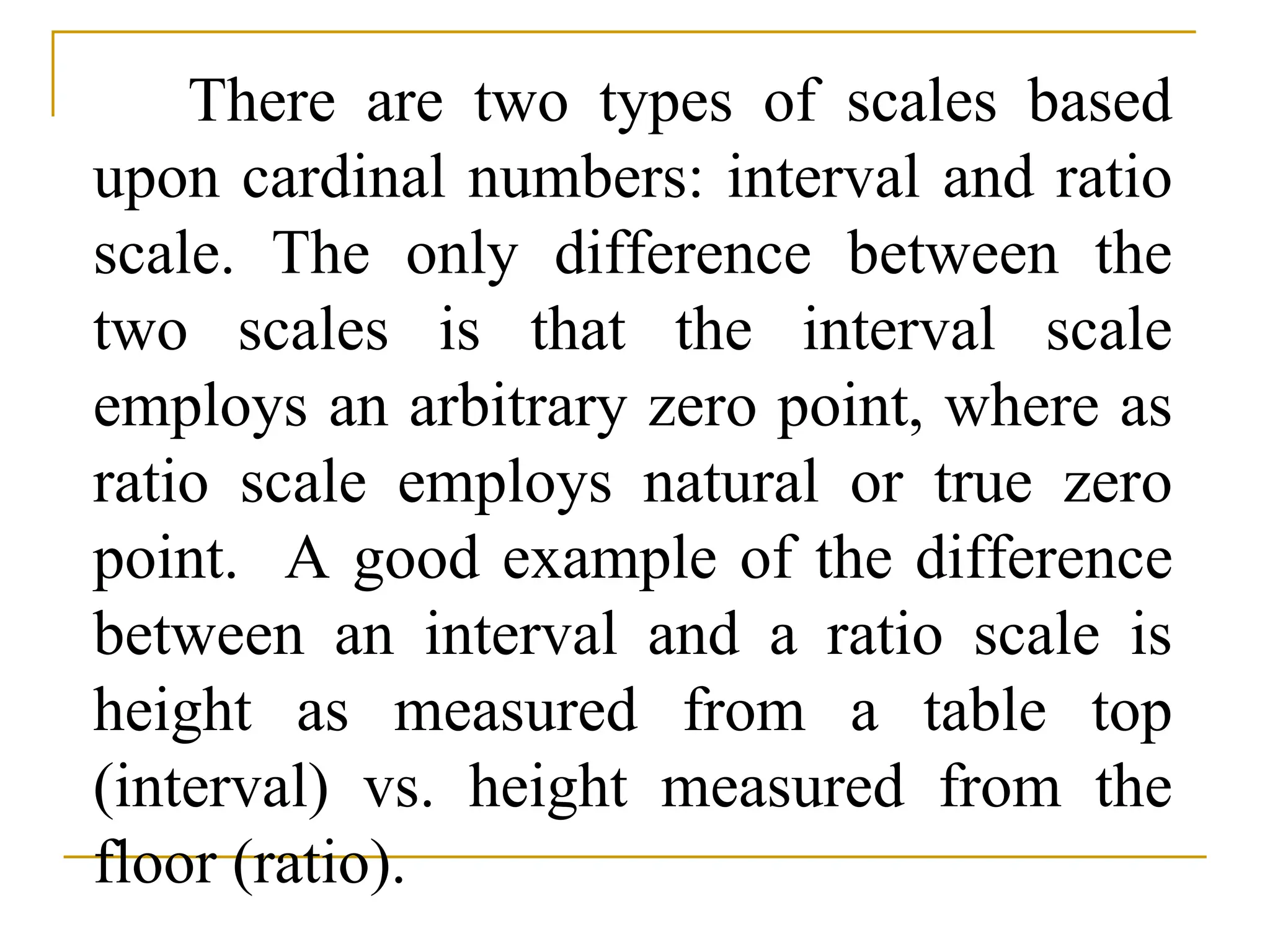 There are two types of scales based
upon cardinal numbers: interval and ratio
scale. The only difference between the
two scales is that the interval scale
employs an arbitrary zero point, where as
ratio scale employs natural or true zero
point. A good example of the difference
between an interval and a ratio scale is
height as measured from a table top
(interval) vs. height measured from the
floor (ratio).
 