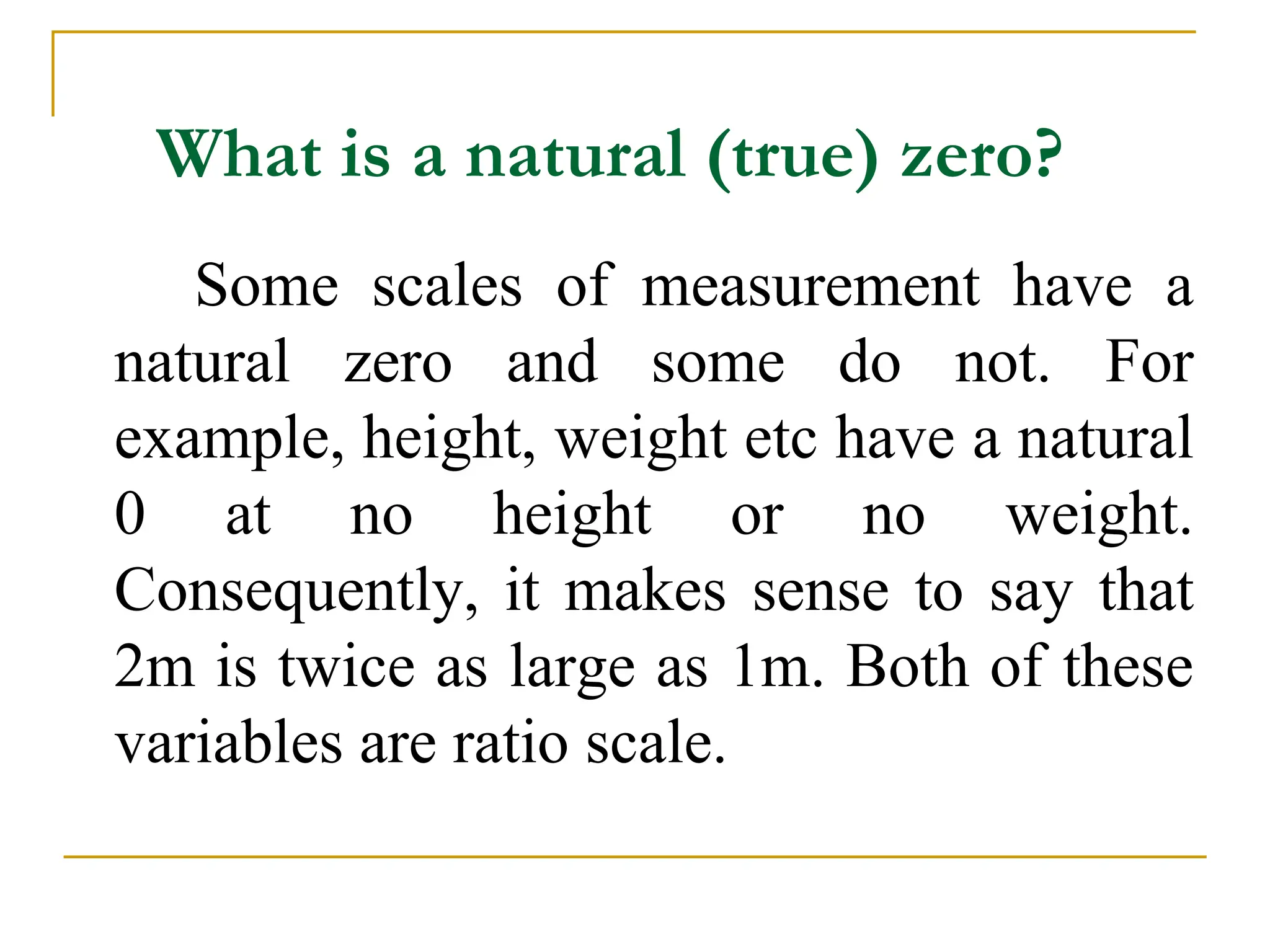 What is a natural (true) zero?
Some scales of measurement have a
natural zero and some do not. For
example, height, weight etc have a natural
0 at no height or no weight.
Consequently, it makes sense to say that
2m is twice as large as 1m. Both of these
variables are ratio scale.
 