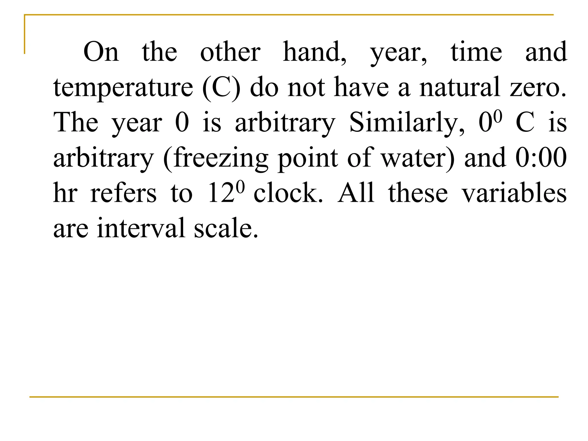 On the other hand, year, time and
temperature (C) do not have a natural zero.
The year 0 is arbitrary Similarly, 00 C is
arbitrary (freezing point of water) and 0:00
hr refers to 120 clock. All these variables
are interval scale.
 