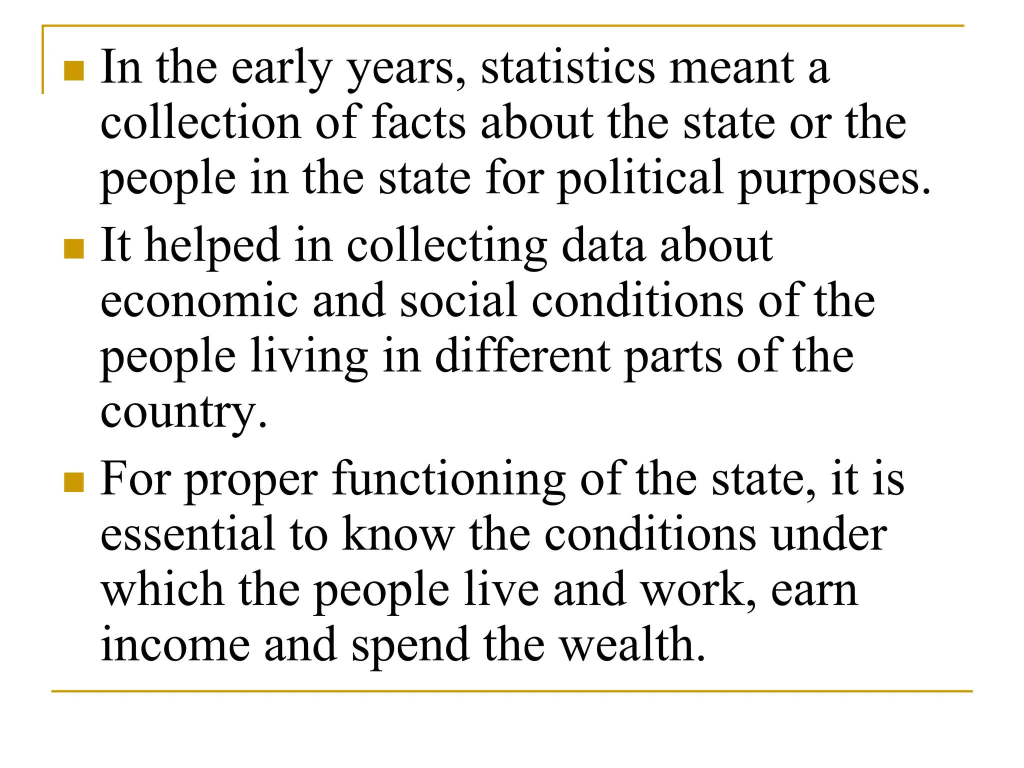  In the early years, statistics meant a
collection of facts about the state or the
people in the state for political purposes.
 It helped in collecting data about
economic and social conditions of the
people living in different parts of the
country.
 For proper functioning of the state, it is
essential to know the conditions under
which the people live and work, earn
income and spend the wealth.
 