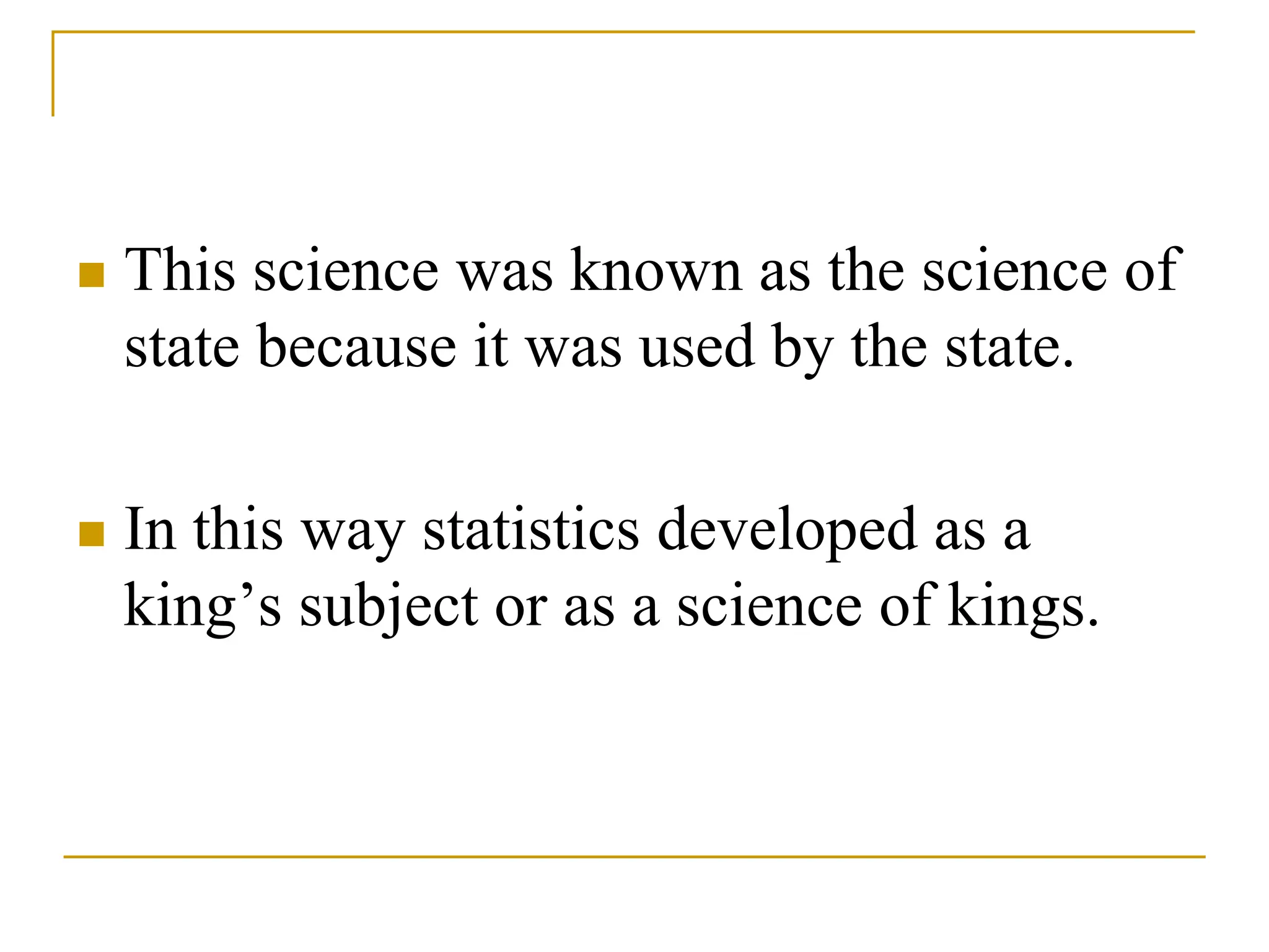  This science was known as the science of
state because it was used by the state.
 In this way statistics developed as a
king’s subject or as a science of kings.
 