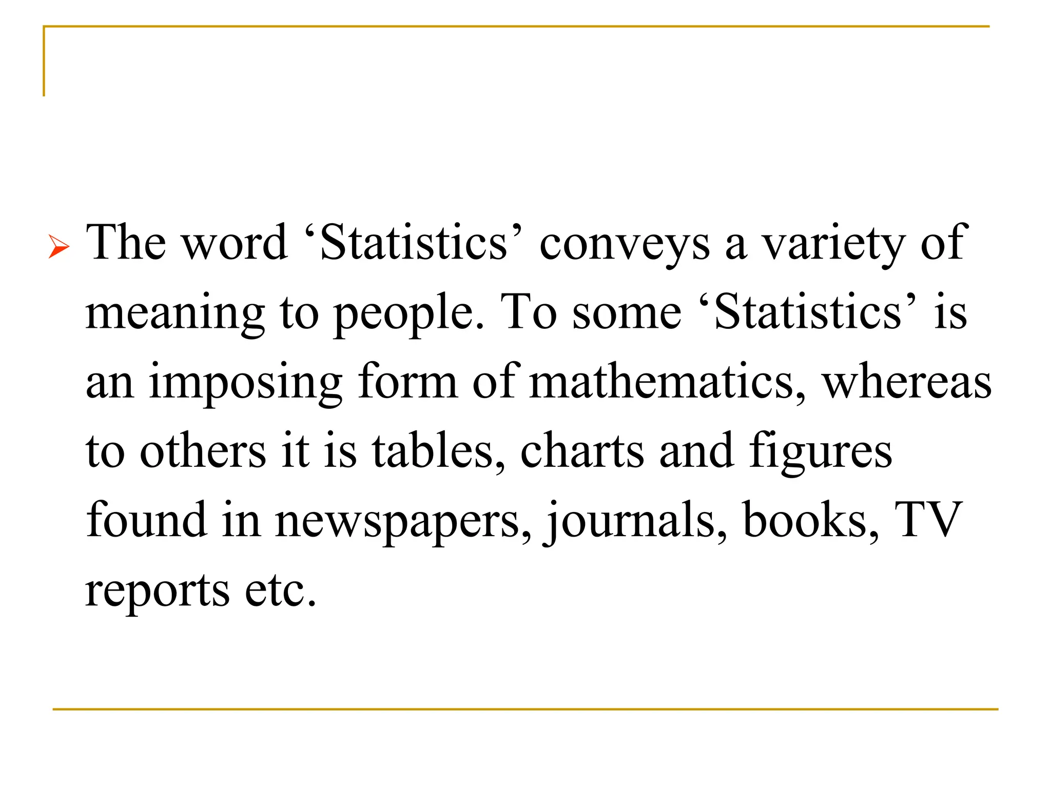  The word ‘Statistics’ conveys a variety of
meaning to people. To some ‘Statistics’ is
an imposing form of mathematics, whereas
to others it is tables, charts and figures
found in newspapers, journals, books, TV
reports etc.
 