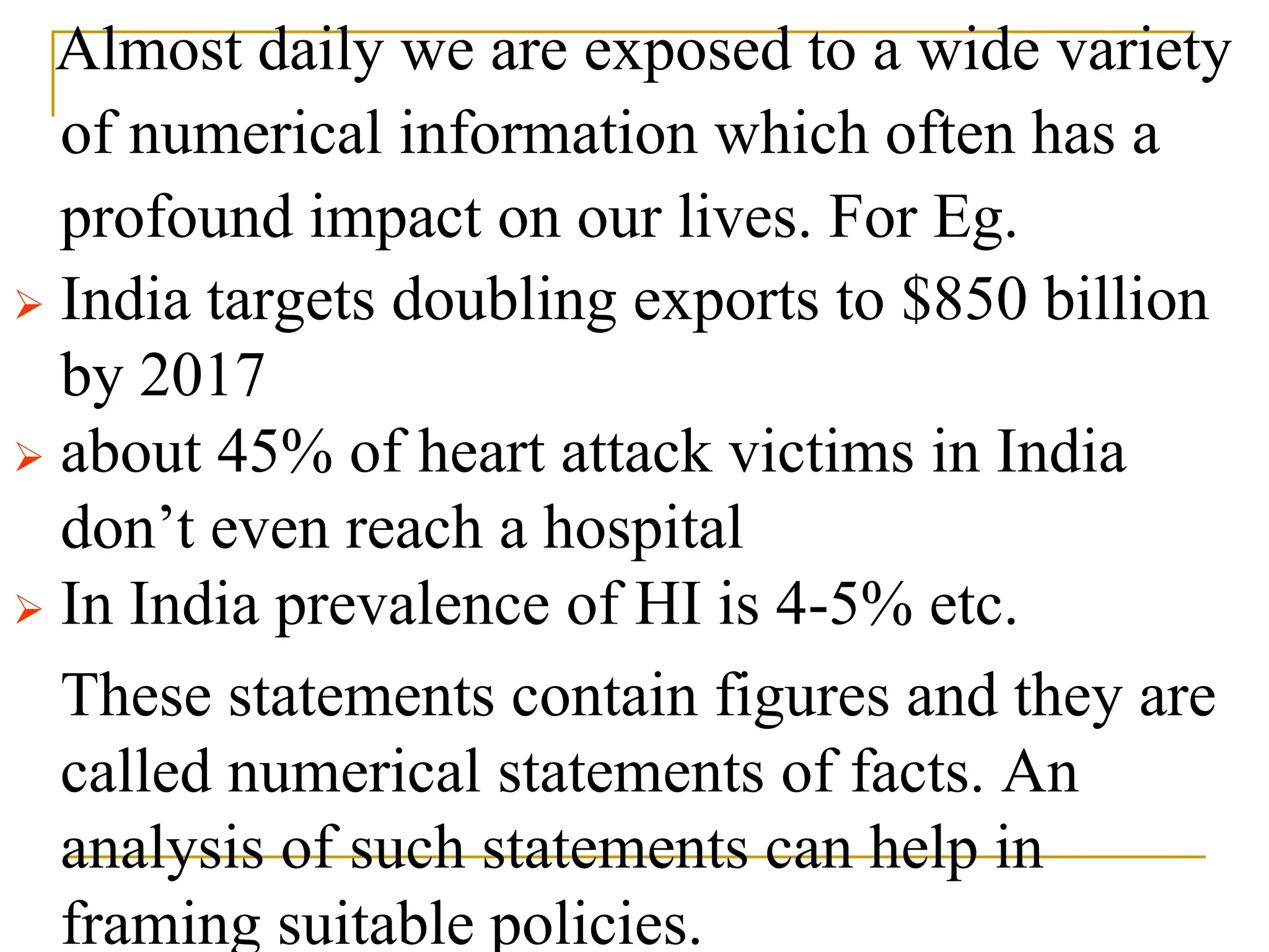 Almost daily we are exposed to a wide variety
of numerical information which often has a
profound impact on our lives. For Eg.
 India targets doubling exports to $850 billion
by 2017
 about 45% of heart attack victims in India
don’t even reach a hospital
 In India prevalence of HI is 4-5% etc.
These statements contain figures and they are
called numerical statements of facts. An
analysis of such statements can help in
framing suitable policies.
 