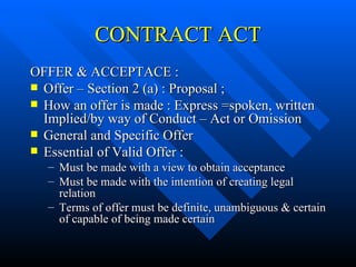 CONTRACT ACT OFFER & ACCEPTACE : Offer – Section 2 (a) : Proposal ; How an offer is made : Express =spoken, written Implied/by way of Conduct – Act or Omission  General and Specific Offer Essential of Valid Offer : Must be made with a view to obtain acceptance Must be made with the intention of creating legal relation Terms of offer must be definite, unambiguous & certain of capable of being made certain  