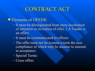 CONTRACT ACT Elements of OFFER:  It must be distinguished from mere declaration of intention or invitation of offer. ( A Tender is an offer) It must be communicated to offeree The offer must not be contain a term the non-compliance of which may be assume to amount to acceptance Special Terms Cross offers 