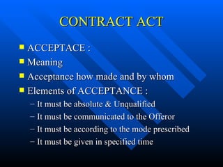 CONTRACT ACT ACCEPTACE : Meaning Acceptance how made and by whom Elements of ACCEPTANCE : It must be absolute & Unqualified It must be communicated to the Offeror It must be according to the mode prescribed It must be given in specified time 
