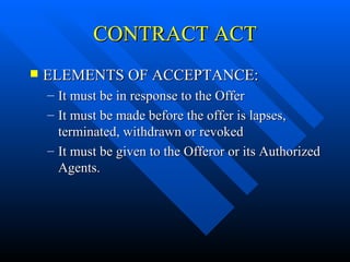 CONTRACT ACT ELEMENTS OF ACCEPTANCE: It must be in response to the Offer It must be made before the offer is lapses, terminated, withdrawn or revoked It must be given to the Offeror or its Authorized Agents. 