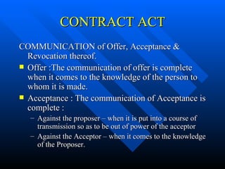 CONTRACT ACT COMMUNICATION of Offer, Acceptance & Revocation thereof. Offer :The communication of offer is complete when it comes to the knowledge of the person to whom it is made. Acceptance : The communication of Acceptance is complete : Against the proposer – when it is put into a course of transmission so as to be out of power of the acceptor Against the Acceptor – when it comes to the knowledge of the Proposer. 