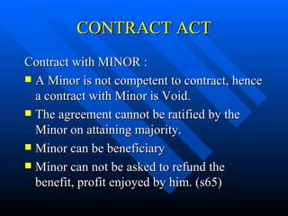 CONTRACT ACT Contract with MINOR : A Minor is not competent to contract, hence a contract with Minor is Void.  The agreement cannot be ratified by the Minor on attaining majority. Minor can be beneficiary Minor can not be asked to refund the benefit, profit enjoyed by him. (s65) 