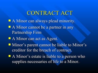   CONTRACT ACT A Minor can always plead minority. A Minor cannot be a partner in any Partnership Firm A Minor can act as Agent. Minor’s parent cannot be liable to Minor’s creditor for the breach of contract. A Minor’s estate is liable to a person who supplies necessaries of life to a Minor. 