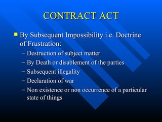 CONTRACT ACT By Subsequent Impossibility i.e. Doctrine of Frustration: Destruction of subject matter By Death or disablement of the parties Subsequent illegality Declaration of war Non existence or non occurrence of a particular state of things 