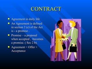 CONTRACT Agreement in daily life An Agreement is defined in section 2 (e) of the Act is - a promise . Promise – a proposal when accepted ,  becomes a promise. ( Sec 2 b). Agreement = Offer + Acceptance 