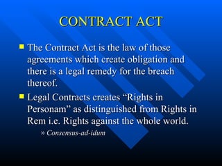 CONTRACT ACT The Contract Act is the law of those agreements which create obligation and there is a legal remedy for the breach thereof. Legal Contracts creates “Rights in Personam” as distinguished from Rights in Rem i.e. Rights against the whole world. Consensus-ad-idum 
