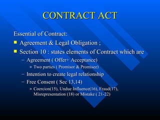 CONTRACT ACT Essential of Contract: Agreement & Legal Obligation ; Section 10 : states elements of Contract which are Agreement ( Offer+ Acceptance) Two parties ( Promisor & Promisee) Intention to create legal relationship Free Consent ( Sec 13,14) Coercion(15), Undue Influence(16), Fraud(17), Misrepresentation (18) or Mistake ( 21-22) 