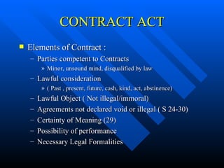CONTRACT ACT Elements of Contract : Parties competent to Contracts Minor, unsound mind, disqualified by law Lawful consideration  ( Past , present, future, cash, kind, act, abstinence) Lawful Object ( Not illegal/immoral) Agreements not declared void or illegal ( S 24-30) Certainty of Meaning (29) Possibility of performance Necessary Legal Formalities 