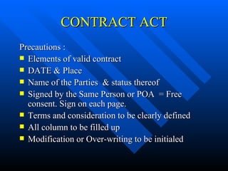 CONTRACT ACT Precautions :  Elements of valid contract DATE & Place Name of the Parties  & status thereof Signed by the Same Person or POA  = Free consent. Sign on each page. Terms and consideration to be clearly defined All column to be filled up Modification or Over-writing to be initialed 