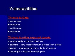 VulnerabilitiesVulnerabilities
Threats to Data
• loss of data
•interception
• modification
• fabrication
Threats to other exposed assets
• storage media – consider backups
• networks – very expose medium, access from distant
• access – steal computer time, denial of service
• key people – disgruntled employees
 