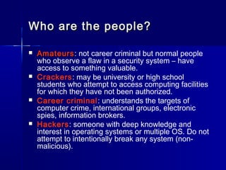 Who are the people?Who are the people?
 AmateursAmateurs:: not career criminal but normal people
who observe a flaw in a security system – have
access to something valuable.
 Crackers: may be university or high school
students who attempt to access computing facilities
for which they have not been authorized.
 Career criminal: understands the targets of
computer crime, international groups, electronic
spies, information brokers.
 Hackers: someone with deep knowledge and
interest in operating systems or multiple OS. Do not
attempt to intentionally break any system (non-
malicious).
 