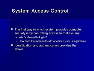 System Access ControlSystem Access Control
 The first way in which system provides computerThe first way in which system provides computer
security is by controlling access to that system:security is by controlling access to that system:
– Who’s allowed to log in?Who’s allowed to log in?
– How does the system decide whether a user is legitimate?How does the system decide whether a user is legitimate?
 Identification and authentication provides theIdentification and authentication provides the
above.above.
 