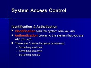 Identification & AutheticationIdentification & Authetication
 IdentificationIdentification tells the system who you aretells the system who you are
 AuthenticationAuthentication proves to the system that you areproves to the system that you are
who you are.who you are.
 There are 3 ways to prove ourselves:There are 3 ways to prove ourselves:
– Something you knowSomething you know
– Something you haveSomething you have
– Something you areSomething you are
System Access ControlSystem Access Control
 