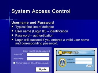 Username and PasswordUsername and Password
 Typical first line of defenseTypical first line of defense
 User name (Login ID) – identificationUser name (Login ID) – identification
 Password – authenticationPassword – authentication
 Login will succeed if you entered a valid user nameLogin will succeed if you entered a valid user name
and corresponding password.and corresponding password.
System Access ControlSystem Access Control
 