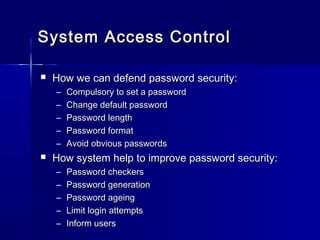  How we can defend password security:How we can defend password security:
– Compulsory to set a passwordCompulsory to set a password
– Change default passwordChange default password
– Password lengthPassword length
– Password formatPassword format
– Avoid obvious passwordsAvoid obvious passwords
 How system help to improve password security:How system help to improve password security:
– Password checkersPassword checkers
– Password generationPassword generation
– Password ageingPassword ageing
– Limit login attemptsLimit login attempts
– Inform usersInform users
System Access ControlSystem Access Control
 