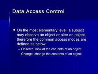 Data Access ControlData Access Control
 On the most elementary level, a subjectOn the most elementary level, a subject
may observe an object or alter an object,may observe an object or alter an object,
therefore the common access modes aretherefore the common access modes are
defined as below:defined as below:
– Observe: look at the contents of an objectObserve: look at the contents of an object
– Change: change the contents of an objectChange: change the contents of an object
 