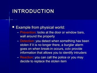  Example from physical world:Example from physical world:
– PreventionPrevention: locks at the door or window bars,: locks at the door or window bars,
wall around the propertywall around the property
– DetectionDetection: you detect when something has been: you detect when something has been
stolen if it is no longer there, a burglar alarmstolen if it is no longer there, a burglar alarm
goes on when break-in occurs, cctv providegoes on when break-in occurs, cctv provide
information that allows you to identify intrudersinformation that allows you to identify intruders
– ReactionReaction: you can call the police or you may: you can call the police or you may
decide to replace the stolen itemdecide to replace the stolen item
INTRODUCTIONINTRODUCTION
 